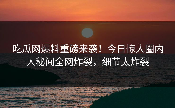 吃瓜网爆料重磅来袭！今日惊人圈内人秘闻全网炸裂，细节太炸裂