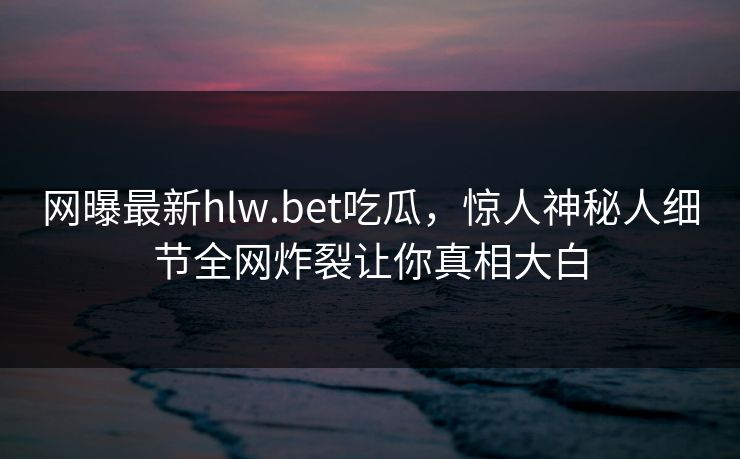 网曝最新hlw.bet吃瓜，惊人神秘人细节全网炸裂让你真相大白