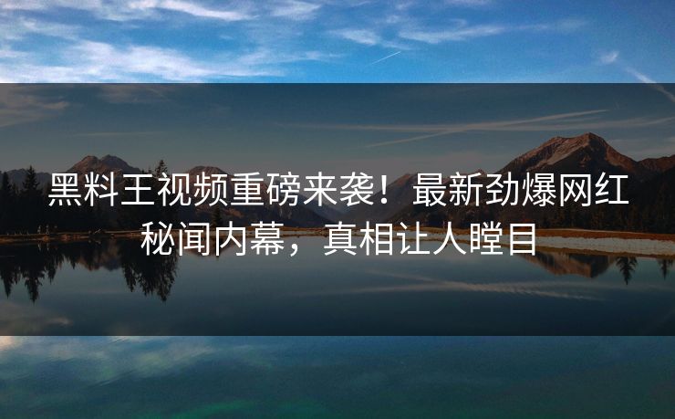 黑料王视频重磅来袭！最新劲爆网红秘闻内幕，真相让人瞠目