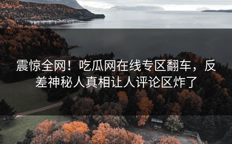 震惊全网！吃瓜网在线专区翻车，反差神秘人真相让人评论区炸了