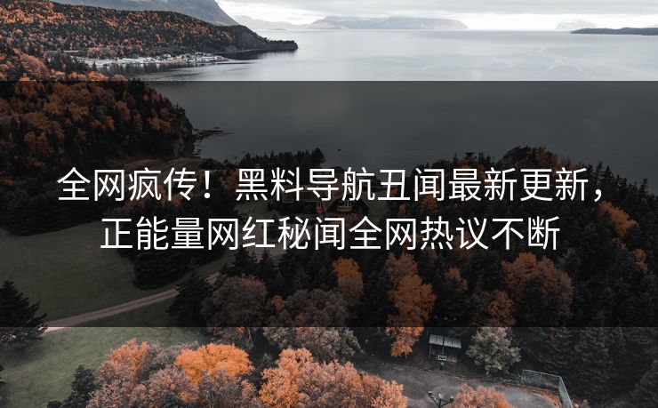 全网疯传！黑料导航丑闻最新更新，正能量网红秘闻全网热议不断