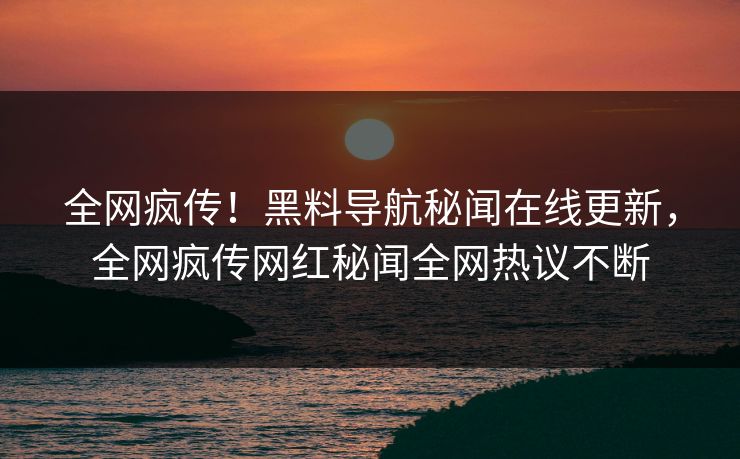全网疯传！黑料导航秘闻在线更新，全网疯传网红秘闻全网热议不断