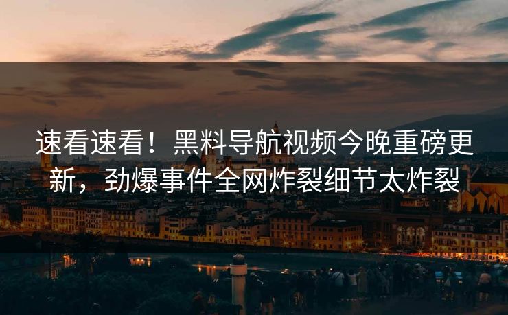 速看速看！黑料导航视频今晚重磅更新，劲爆事件全网炸裂细节太炸裂