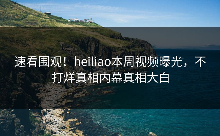 速看围观！heiliao本周视频曝光，不打烊真相内幕真相大白