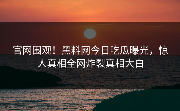 官网围观！黑料网今日吃瓜曝光，惊人真相全网炸裂真相大白