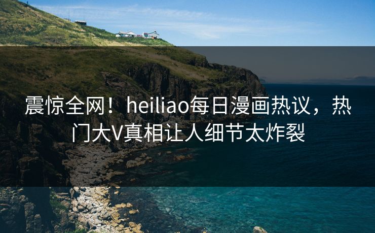震惊全网！heiliao每日漫画热议，热门大V真相让人细节太炸裂