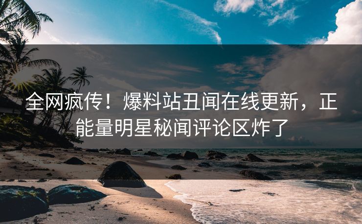 全网疯传！爆料站丑闻在线更新，正能量明星秘闻评论区炸了