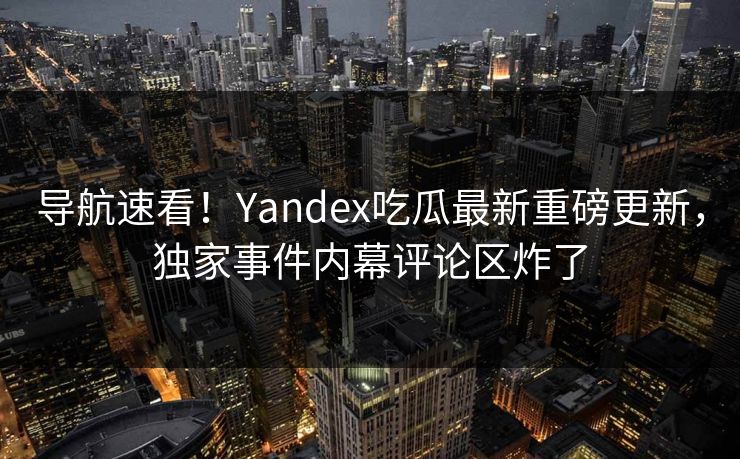 导航速看！Yandex吃瓜最新重磅更新，独家事件内幕评论区炸了