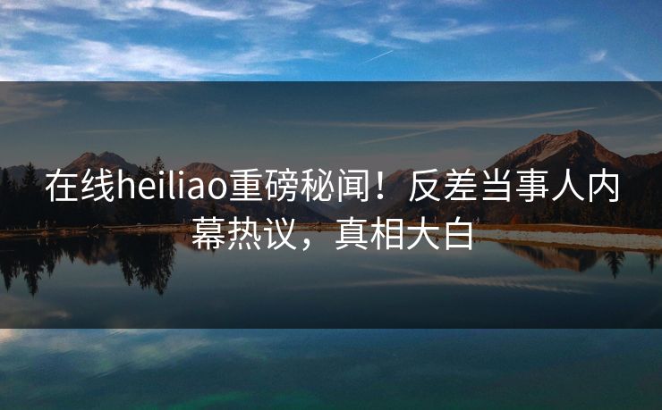 在线heiliao重磅秘闻！反差当事人内幕热议，真相大白