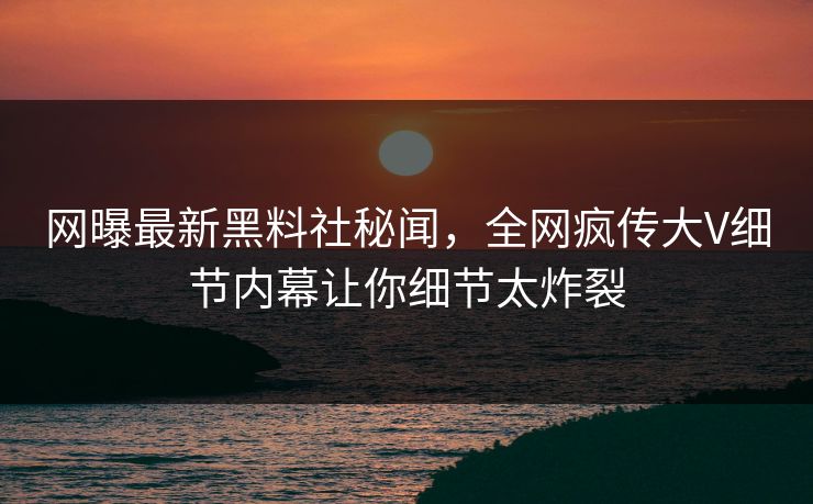 网曝最新黑料社秘闻，全网疯传大V细节内幕让你细节太炸裂