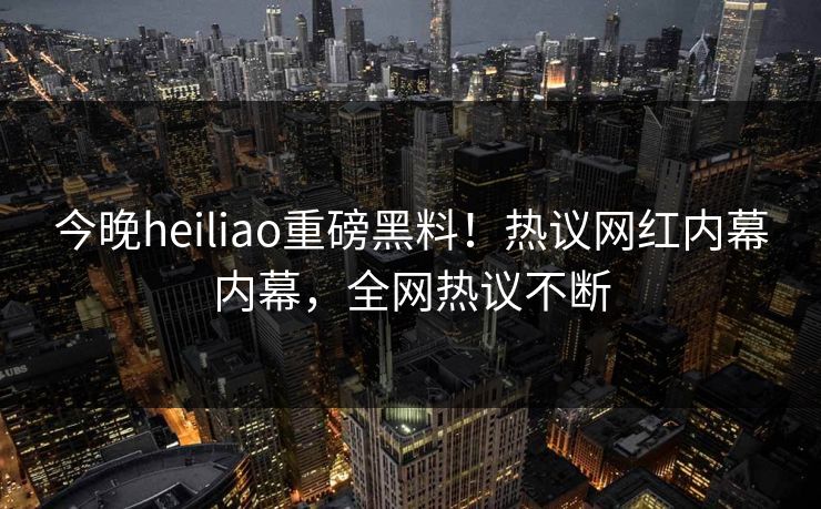 今晚heiliao重磅黑料！热议网红内幕内幕，全网热议不断