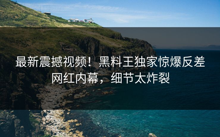 最新震撼视频！黑料王独家惊爆反差网红内幕，细节太炸裂