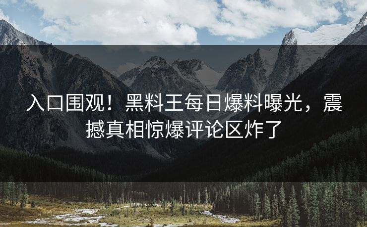 入口围观！黑料王每日爆料曝光，震撼真相惊爆评论区炸了