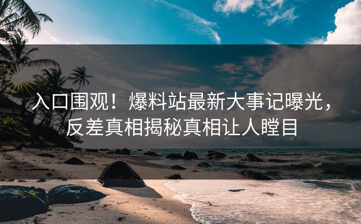 入口围观！爆料站最新大事记曝光，反差真相揭秘真相让人瞠目