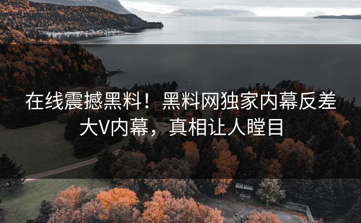 在线震撼黑料！黑料网独家内幕反差大V内幕，真相让人瞠目