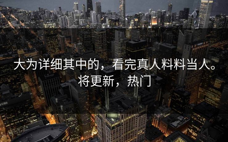 大为详细其中的，看完真人料料当人。将更新，热门