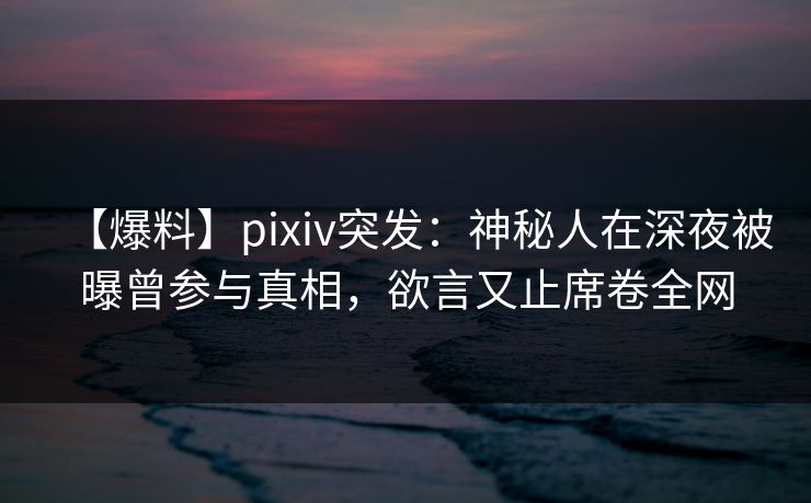 【爆料】pixiv突发：神秘人在深夜被曝曾参与真相，欲言又止席卷全网