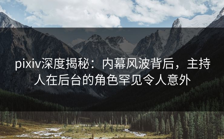 pixiv深度揭秘：内幕风波背后，主持人在后台的角色罕见令人意外