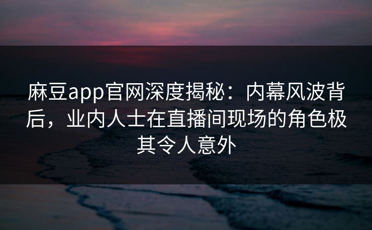 麻豆app官网深度揭秘：内幕风波背后，业内人士在直播间现场的角色极其令人意外