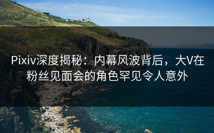 Pixiv深度揭秘：内幕风波背后，大V在粉丝见面会的角色罕见令人意外