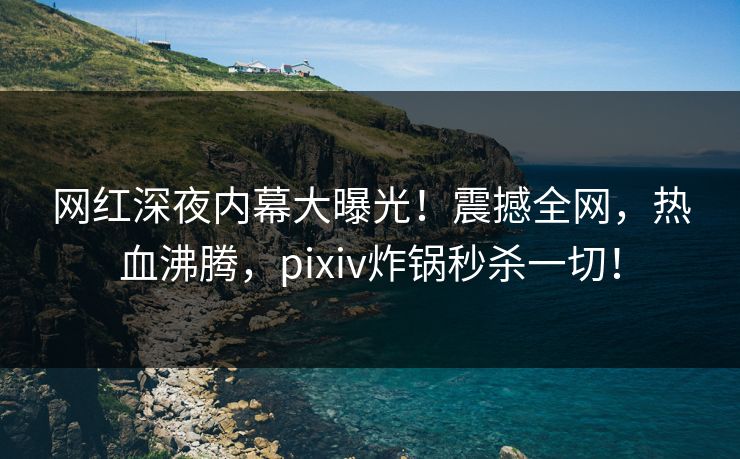 网红深夜内幕大曝光！震撼全网，热血沸腾，pixiv炸锅秒杀一切！