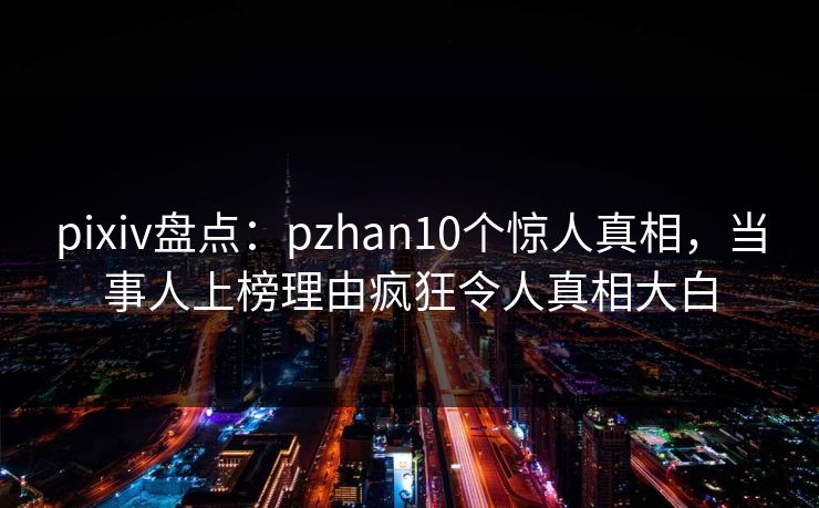 pixiv盘点：pzhan10个惊人真相，当事人上榜理由疯狂令人真相大白