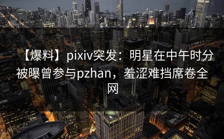 【爆料】pixiv突发：明星在中午时分被曝曾参与pzhan，羞涩难挡席卷全网
