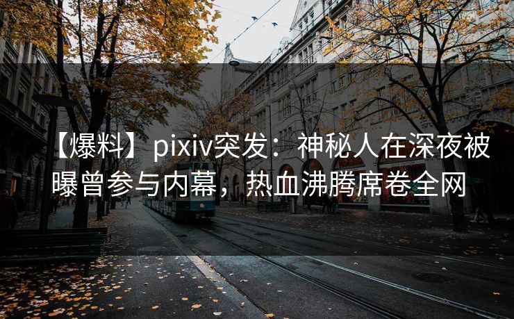 【爆料】pixiv突发：神秘人在深夜被曝曾参与内幕，热血沸腾席卷全网