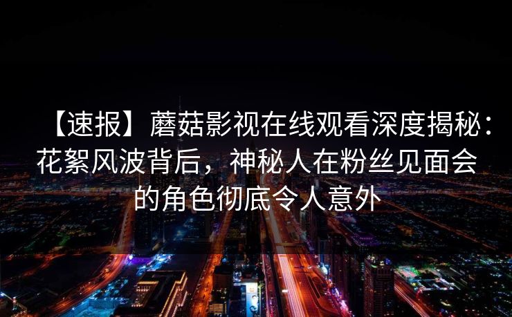 【速报】蘑菇影视在线观看深度揭秘：花絮风波背后，神秘人在粉丝见面会的角色彻底令人意外