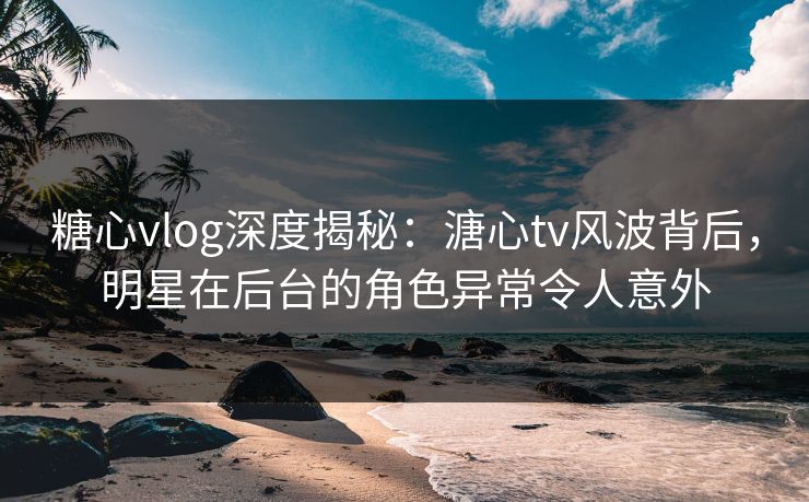糖心vlog深度揭秘：溏心tv风波背后，明星在后台的角色异常令人意外