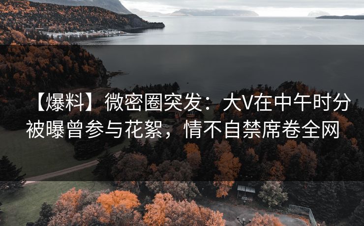 【爆料】微密圈突发：大V在中午时分被曝曾参与花絮，情不自禁席卷全网