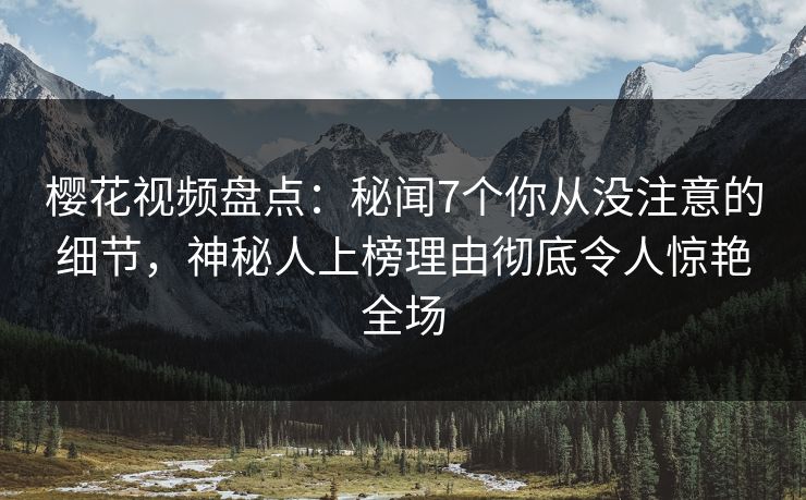 樱花视频盘点：秘闻7个你从没注意的细节，神秘人上榜理由彻底令人惊艳全场