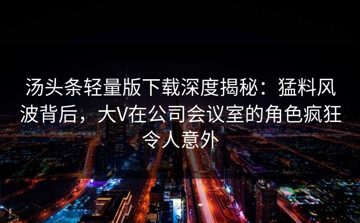 汤头条轻量版下载深度揭秘：猛料风波背后，大V在公司会议室的角色疯狂令人意外
