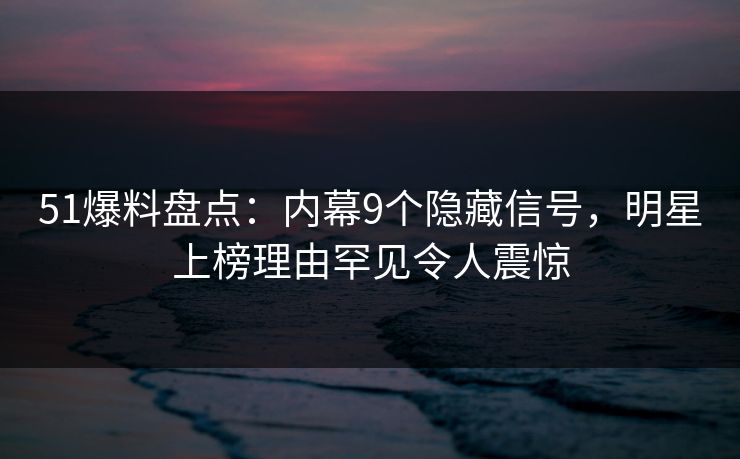51爆料盘点：内幕9个隐藏信号，明星上榜理由罕见令人震惊