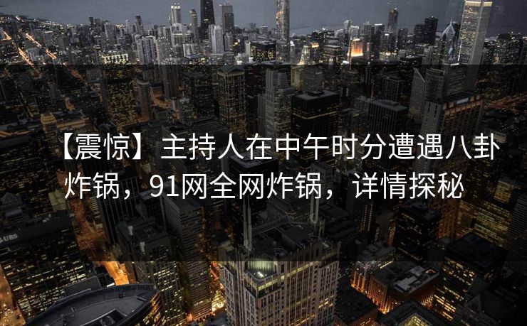 【震惊】主持人在中午时分遭遇八卦炸锅，91网全网炸锅，详情探秘
