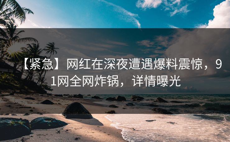 【紧急】网红在深夜遭遇爆料震惊，91网全网炸锅，详情曝光