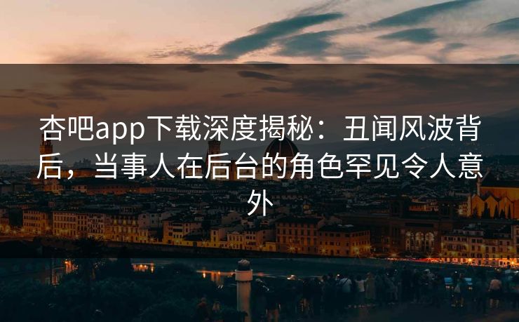 杏吧app下载深度揭秘：丑闻风波背后，当事人在后台的角色罕见令人意外