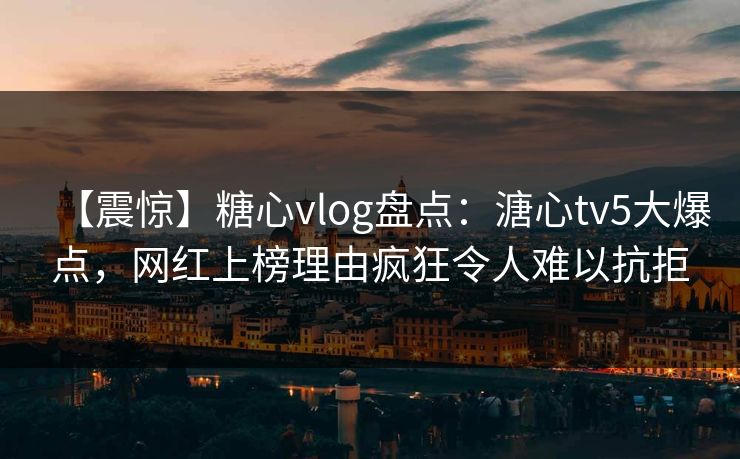 【震惊】糖心vlog盘点：溏心tv5大爆点，网红上榜理由疯狂令人难以抗拒