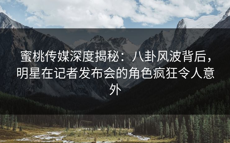 蜜桃传媒深度揭秘：八卦风波背后，明星在记者发布会的角色疯狂令人意外