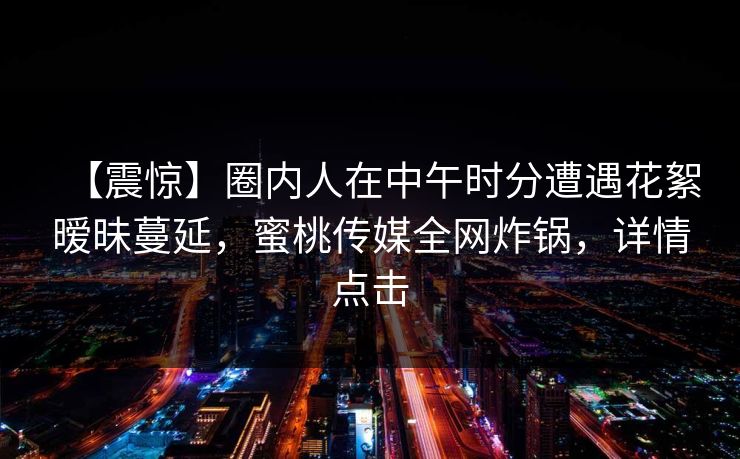 【震惊】圈内人在中午时分遭遇花絮暧昧蔓延，蜜桃传媒全网炸锅，详情点击