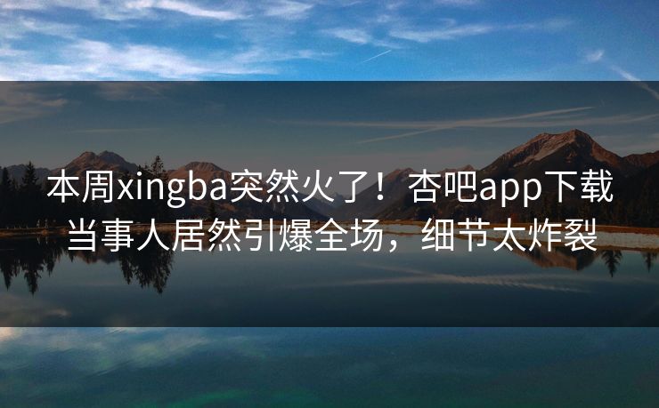 本周xingba突然火了！杏吧app下载当事人居然引爆全场，细节太炸裂
