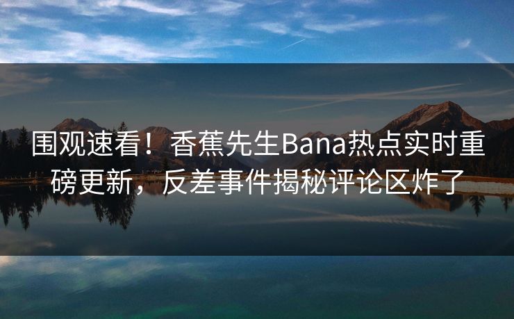 围观速看！香蕉先生Bana热点实时重磅更新，反差事件揭秘评论区炸了