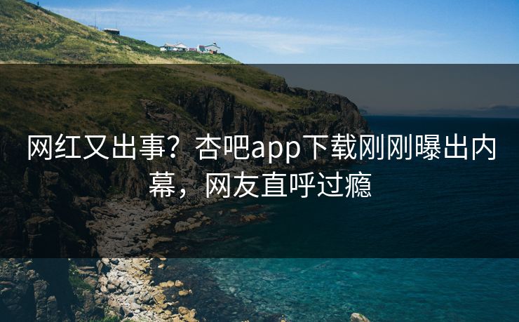 网红又出事？杏吧app下载刚刚曝出内幕，网友直呼过瘾