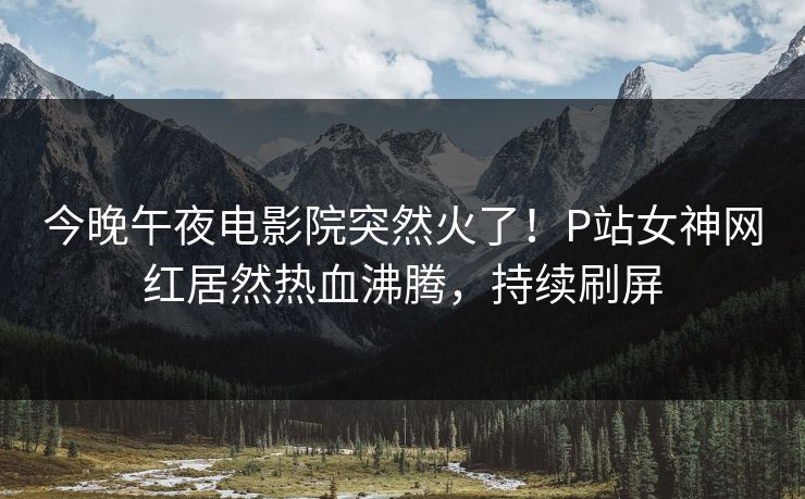 今晚午夜电影院突然火了！P站女神网红居然热血沸腾，持续刷屏