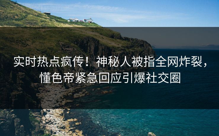 实时热点疯传！神秘人被指全网炸裂，懂色帝紧急回应引爆社交圈