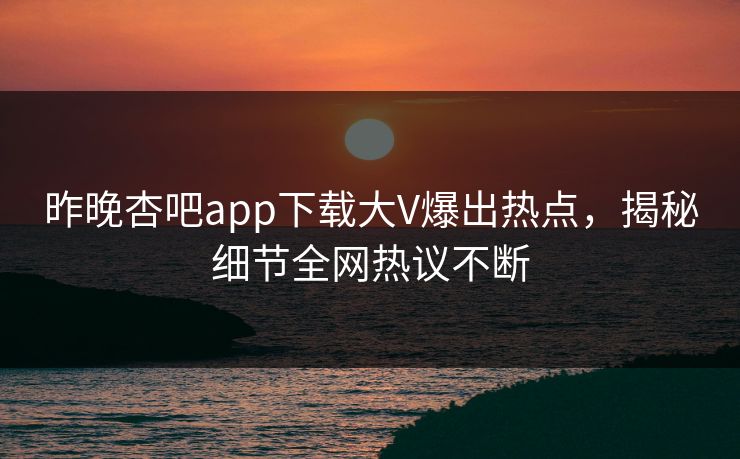 昨晚杏吧app下载大V爆出热点，揭秘细节全网热议不断
