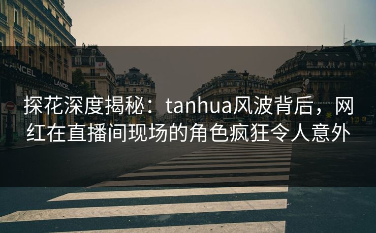探花深度揭秘：tanhua风波背后，网红在直播间现场的角色疯狂令人意外