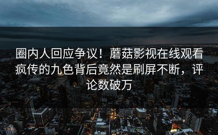 圈内人回应争议！蘑菇影视在线观看疯传的九色背后竟然是刷屏不断，评论数破万