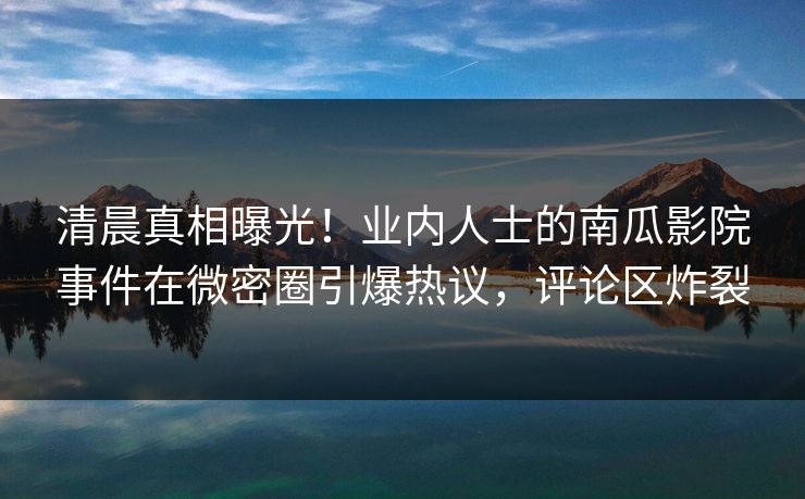 清晨真相曝光！业内人士的南瓜影院事件在微密圈引爆热议，评论区炸裂