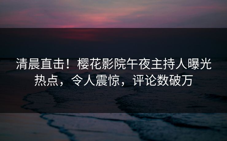 清晨直击！樱花影院午夜主持人曝光热点，令人震惊，评论数破万
